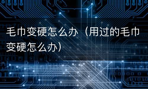 毛巾变硬怎么办（用过的毛巾变硬怎么办）