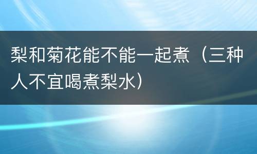 梨和菊花能不能一起煮（三种人不宜喝煮梨水）