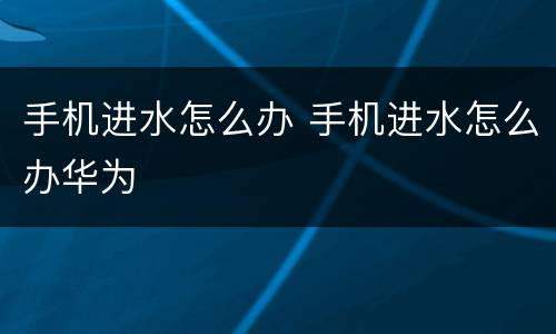 手机进水怎么办 手机进水怎么办华为