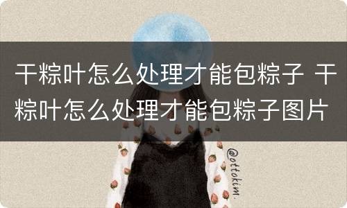 干粽叶怎么处理才能包粽子 干粽叶怎么处理才能包粽子图片