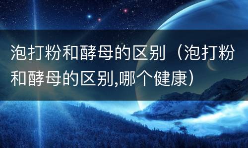 泡打粉和酵母的区别（泡打粉和酵母的区别,哪个健康）