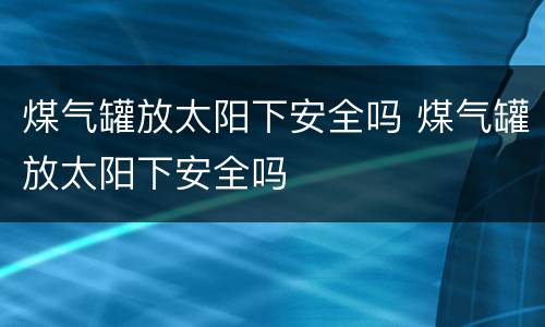 煤气罐放太阳下安全吗 煤气罐放太阳下安全吗