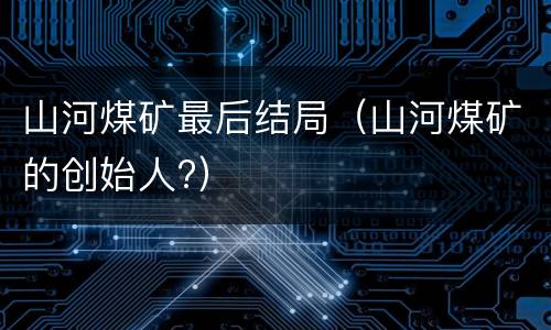 山河煤矿最后结局（山河煤矿的创始人?）
