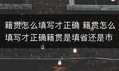 籍贯怎么填写才正确 籍贯怎么填写才正确籍贯是填省还是市