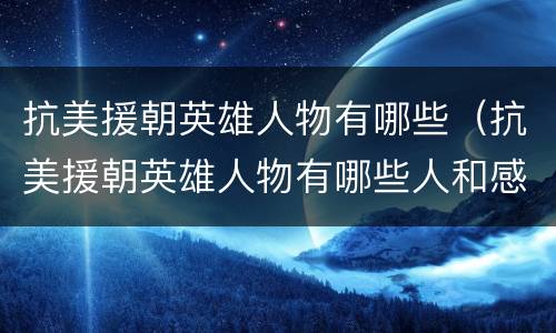 抗美援朝英雄人物有哪些（抗美援朝英雄人物有哪些人和感人故事）