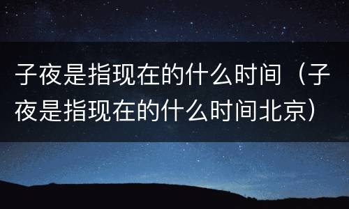子夜是指现在的什么时间（子夜是指现在的什么时间北京）