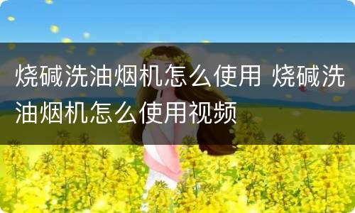 烧碱洗油烟机怎么使用 烧碱洗油烟机怎么使用视频
