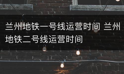 兰州地铁一号线运营时间 兰州地铁二号线运营时间