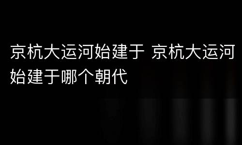 京杭大运河始建于 京杭大运河始建于哪个朝代