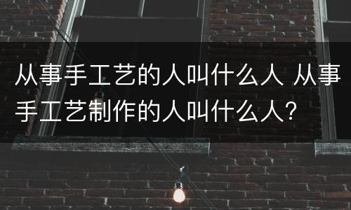 从事手工艺的人叫什么人 从事手工艺制作的人叫什么人?
