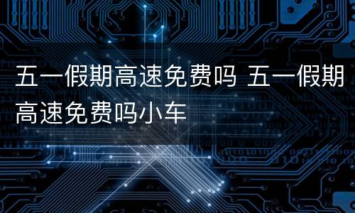 五一假期高速免费吗 五一假期高速免费吗小车