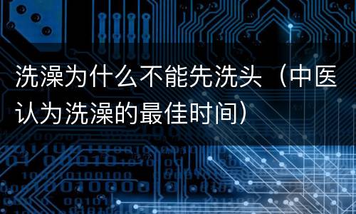 洗澡为什么不能先洗头（中医认为洗澡的最佳时间）