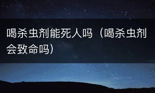 喝杀虫剂能死人吗（喝杀虫剂会致命吗）