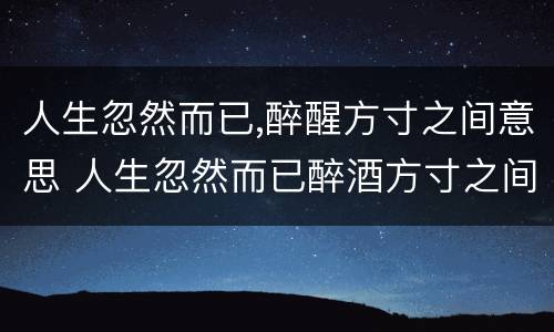 人生忽然而已,醉醒方寸之间意思 人生忽然而已醉酒方寸之间