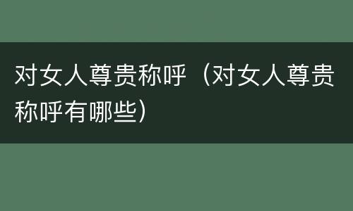 对女人尊贵称呼（对女人尊贵称呼有哪些）