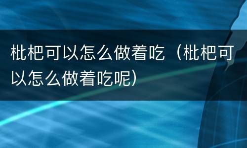 枇杷可以怎么做着吃（枇杷可以怎么做着吃呢）