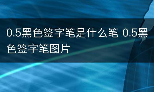 0.5黑色签字笔是什么笔 0.5黑色签字笔图片
