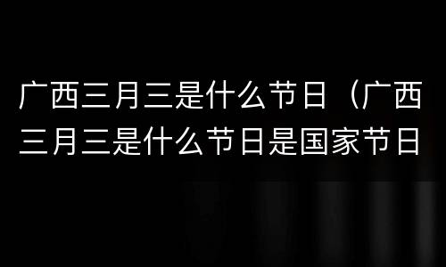 广西三月三是什么节日（广西三月三是什么节日是国家节日吗）