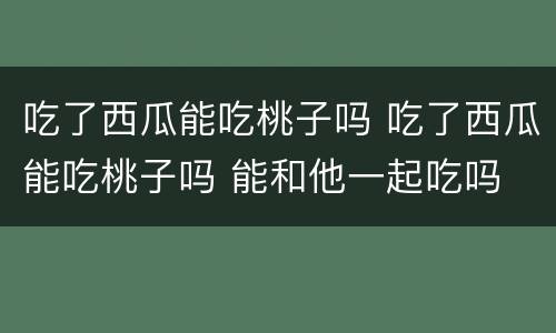 吃了西瓜能吃桃子吗 吃了西瓜能吃桃子吗 能和他一起吃吗