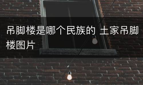 吊脚楼是哪个民族的 土家吊脚楼图片