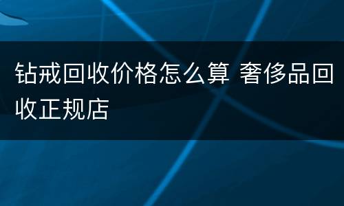 钻戒回收价格怎么算 奢侈品回收正规店