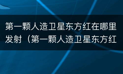 第一颗人造卫星东方红在哪里发射（第一颗人造卫星东方红是哪里发射）