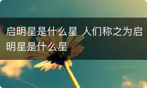 启明星是什么星 人们称之为启明星是什么星
