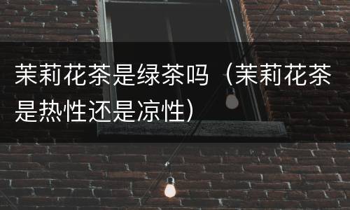 茉莉花茶是绿茶吗（茉莉花茶是热性还是凉性）