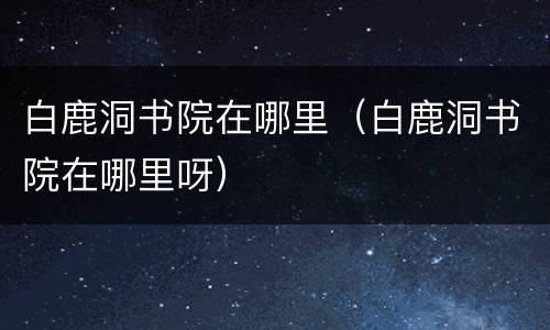 白鹿洞书院在哪里（白鹿洞书院在哪里呀）
