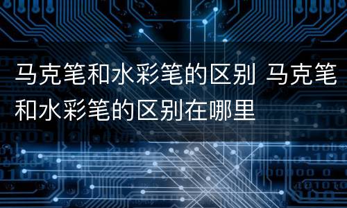 马克笔和水彩笔的区别 马克笔和水彩笔的区别在哪里