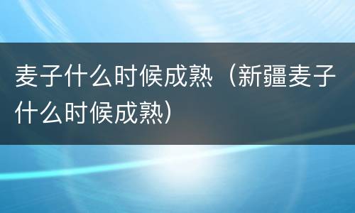 麦子什么时候成熟（新疆麦子什么时候成熟）