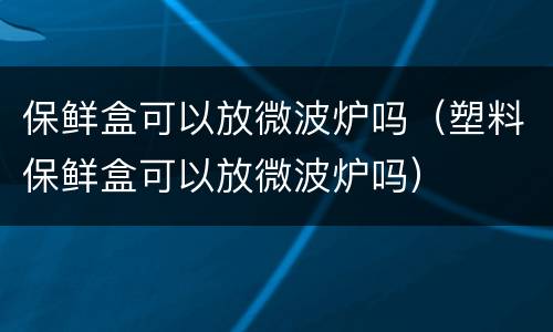 保鲜盒可以放微波炉吗（塑料保鲜盒可以放微波炉吗）