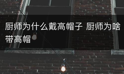 厨师为什么戴高帽子 厨师为啥带高帽