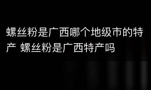 螺丝粉是广西哪个地级市的特产 螺丝粉是广西特产吗