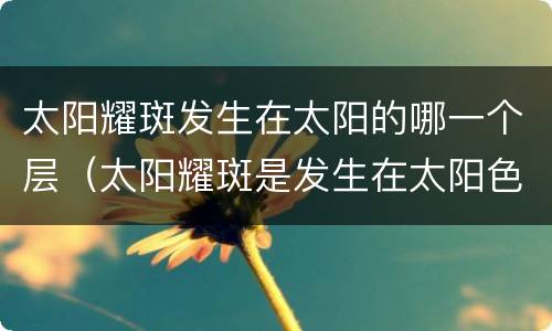太阳耀斑发生在太阳的哪一个层（太阳耀斑是发生在太阳色球层）