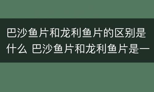巴沙鱼片和龙利鱼片的区别是什么 巴沙鱼片和龙利鱼片是一种鱼片吗