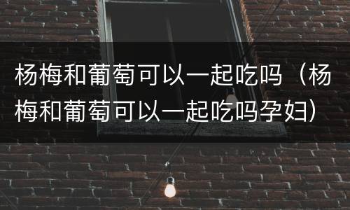 杨梅和葡萄可以一起吃吗（杨梅和葡萄可以一起吃吗孕妇）