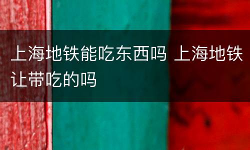 上海地铁能吃东西吗 上海地铁让带吃的吗