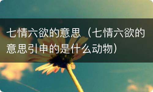 七情六欲的意思（七情六欲的意思引申的是什么动物）