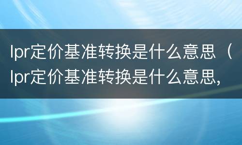 lpr定价基准转换是什么意思（lpr定价基准转换是什么意思,可以不转吗）