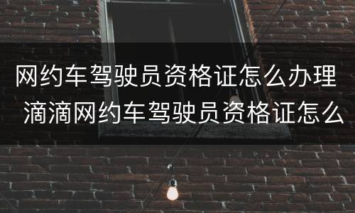 网约车驾驶员资格证怎么办理 滴滴网约车驾驶员资格证怎么办理