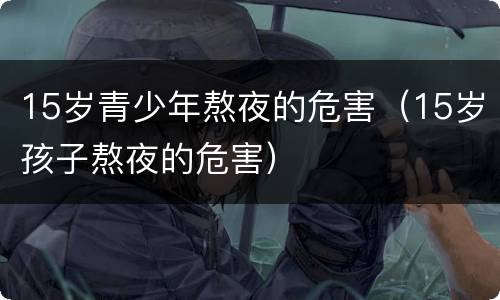 15岁青少年熬夜的危害（15岁孩子熬夜的危害）