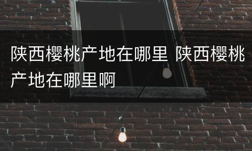陕西樱桃产地在哪里 陕西樱桃产地在哪里啊