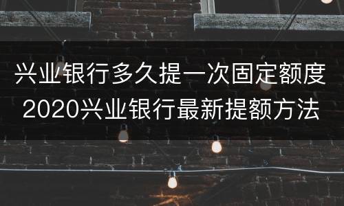 兴业银行多久提一次固定额度 2020兴业银行最新提额方法