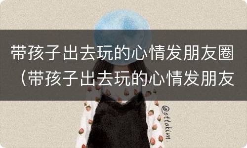 带孩子出去玩的心情发朋友圈（带孩子出去玩的心情发朋友圈低调）