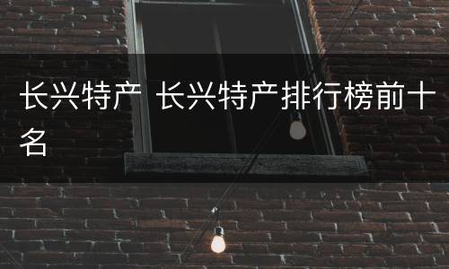 长兴特产 长兴特产排行榜前十名