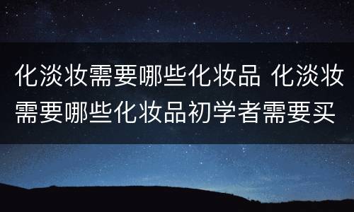 化淡妆需要哪些化妆品 化淡妆需要哪些化妆品初学者需要买哪些品牌化妆品