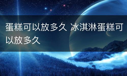 蛋糕可以放多久 冰淇淋蛋糕可以放多久