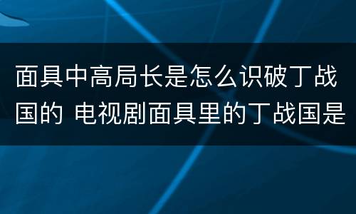 面具中高局长是怎么识破丁战国的 电视剧面具里的丁战国是什么人