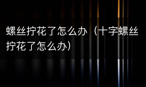 螺丝拧花了怎么办（十字螺丝拧花了怎么办）
